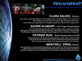 Who is behind? CLARA SALIDO,   Director She holds a graduate degree in Psychology and is currently Director of a nursery of Alt Penedès and member of the Movement Education Maresme.  Since 2000 has organized and managed camps for children 3 to 16 years old.  XAVIER ALABART,   A3E Project Responsible He is Industrial Engineer from UPC and got a Masc. Science in Space Management at International Space University. He worked 4 years in a project with the Education Office of the European Space Agency. He is currently a consultant. PATRIZIA RUIZ ,  Media Responsible and PR She graduated in Aeronautical Engineering at UPC. She is alumni of the Communauté des Villes Ariane and the International Space University. She currently works at Dept of Engineering Projects of Air Europa.   MERITXELL VIÑAS ,   Monitor She graduated in Aeronautical Engineering. She is alumni of the Communauté des Villes Ariane and the International Space University. She is currently working at Advanced Logistics Group in Barcelona, in the division of Aviation and Aeronautics.  
