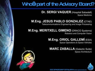 Who’s part of the Advisory Board? Dr. SERGI VAQUER  (Hospital Sabadell) Space Medicine M.Eng.   JESUS PABLO GONZALEZ  (CTAE) Telecommunications Engineering and Image Processing M.Eng.   MERITXELL GIMENO  (DRACO Systems) Robotics and Computer Vision M.Eng. ORIOL GALLEMÍ  (ESA) Space Operations & Space Vehicles MARC ZABALLA  (Galactic Suite) Space Architecture 