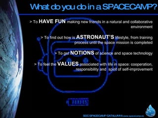 What do you do in a SPACECAMP? > To  HAVE FUN  making new friends in a natural and collaborative environment > To find out how is  ASTRONAUT’S  lifestyle, from training process until the space mission is completed   > To get  NOTIONS  of science and space technology > To feel the  VALUES  associated with life in space: cooperation, responsibility and  spirit of self-improvement 
