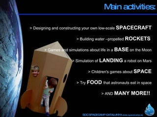 Main activities: > Designing and constructing your own low-scale  SPACECRAFT > Building water –propelled  ROCKETS     > Games and simulations about life in a  BASE  on the Moon > Simulation of  LANDING  a robot on Mars > Children's games about  SPACE > Try  FOOD  that astronauts eat in space > AND  MANY MORE!! ! 