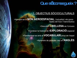 Que s’aconsegueix ? 1. OBJECTIUS SÒCIOCULTURALS >Apropar-se al  MÓN AEROESPACIAL , l’actualitat i els grans  reptes del futur i l'aeronàutica >Descobrir la  BELLESA  de l’Univers >Conèixer la història de l‘ EXPLORACIÓ  espacial >Familiaritzar-se amb el  VOCABULARI  propi de l’espai >Aprendre de paraules clau en  ANGLÈS 