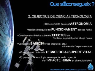 Que s’aconsegueix ? 2. OBJECTIUS DE CIÈNCIA i TECNOLOGIA >Coneixements bàsics d‘ ASTRONOMIA >Nocions bàsiques del  FUNCIONAMENT  del cos humà >Coneixements bàsics sobre els  EFECTES  de  l’ambient espacial sobre el cos humà >Conceptes  BÀSICS  (forces propulsió, etc.)  a través de l’experimentació >Coneixement bàsics de  TECNOLOGIA  i  SUPORT VITAL >El paper de la tecnologia aeroespacial en la reducció  de l’ IMPACTE  HUMÀ  en el medi ambient 