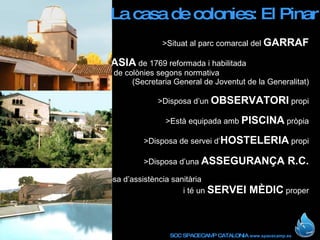 >Situat al parc comarcal del  GARRAF >Antiga  MASIA  de 1769 reformada i habilitada  com a casa de colònies segons normativa  (Secretaria General de Joventut de la Generalitat) >Disposa d’un  OBSERVATORI  propi >Està equipada amb  PISCINA  pròpia >Disposa de servei d’ HOSTELERIA  propi >Disposa d’una  ASSEGURANÇA R.C. >La casa disposa d’assistència sanitària  i té un  SERVEI MÈDIC  proper La casa de colonies: El Pinar 