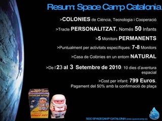 Resum: Space Camp Catalonia > COLONIES  de Ciència, Tecnologia i Cooperació >Tracte  PERSONALITZAT.  Només  50  Infants > 5  Monitors  PERMANENTS >Puntualment per activitats específiques:  7-8  Monitors >Casa de Colònies en un entorn  NATURAL >De l’ 2 3   al  3   Setembre   de 2010 : 10 dies d’aventura espacial >Cost per infant:  799 Euros . Pagament del 50% amb la confirmació de plaça 