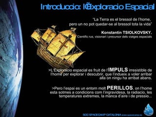 Introduccio: l’Exploracio Espacial “ La Terra es el bressol de l’home,  pero un no pot quedar-se al bressol tota la vida” Konstantin TSIOLKOVSKY. Cientific rus, visionari i precursor dels viatges espacials >L‘Exploracio espacial es fruit de l’ IMPULS  irresistible de l’home per explorar i descubrir, que l’indueix a voler arribar alla on ningu ha arribat abans. >Pero l’espai es un entorn molt  PERILLOS , on l’home esta sotmes a condicions com l’ingravidesa, la radiacio, les temperatures extremes, la manca d’aire i de pressio... 