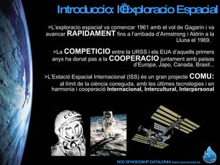 Introduccio: l’Exploracio Espacial >L’exploracio espacial va comencar 1961 amb el vol de Gagarin i va avancar  RAPIDAMENT  fins a l’arribada d’Armstrong i Aldrin a la Lluna el 1969.   >La  COMPETICIO  entre la URSS i els EUA d’aquells primers anys ha donat pas a la  COOPERACIO  juntament amb paisos d’Europa, Japo, Canada, Brasil... >L’Estació Espacial Internacional (ISS) és un gran projecte  COMU: al límit de la ciència coneguda, amb les últimes tecnologies i en harmonia i cooperació  Internacional, Intercultural, Interpersonal 