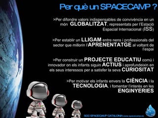 Per què un SPACECAMP ? >Per difondre valors indispensables de convivència en un món  GLOBALITZAT , representats per l’Estació Espacial Internacional   ( ISS ) >Per establir un  LLIGAM  entre nens i professionals del sector que millorin l’ APRENENTATGE  al voltant de l’espai >Per construir un  PROJECTE EDUCATIU  comú i innovador on els infants siguin  ACTIUS  i aprofundeixin en els seus interessos per a satisfer la seva  CURIOSITAT >Per motivar els infants envers la  CIÈNCIA  i la  TECNOLOGIA , i fomentar l’interès en les  ENGINYERIES 