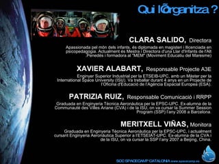Qui l’organitza ? CLARA SALIDO,   Directora Apassionada pel món dels infants, és diplomada en magisteri i llicenciada en psicopedagogia. Actualment és Mestra i Directora d'una Llar d'Infants de l'Alt .Penedès i formadora al &quot;MEM&quot; (Moviment Educatiu del Maresme) XAVIER ALABART,   Responsable Projecte A3E Enginyer Superior Industrial per la ETSEIB-UPC, amb un Màster per la International Space University (ISU). Va treballar durant 4 anys en un Projecte de l’Oficina d'Educació de l’Agència Espacial Europea (ESA). PATRIZIA RUIZ ,  Responsable Comunicació i RRPP Graduada en Enginyeria Tècnica Aeronàutica per la EPSC-UPC. Ex-alumna de la Communauté des Villes Ariane (CVA) i de la ISU, on va cursar la Summer Session Program (SSP) l’any 2008 a Barcelona. MERITXELL VIÑAS ,   Monitora Graduada en Enginyeria Tècnica Aeronàutica per la EPSC-UPC, i actualment cursant Enginyeria Aeronàutica Superior a l’ETSEIAT-UPC. Ex-alumna de la CVA i de la ISU, on va cursar la SSP l’any 2007 a Beijing, China. 