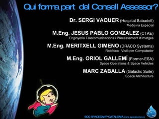 Qui forma part  del Consell Assessor? Dr. SERGI VAQUER  (Hospital Sabadell) Medicina Espacial M.Eng.   JESUS PABLO GONZALEZ  (CTAE) Enginyeria Telecomunicacions i Processament d’Imatges M.Eng.   MERITXELL GIMENO  (DRACO Systems) Robòtica i Visió per Computador M.Eng. ORIOL GALLEMÍ  (Former-ESA) Space Operations & Space Vehicles MARC ZABALLA  (Galactic Suite) Space Architecture 