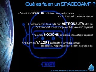 Què es fa en un SPACECAMP ? >Sobretot  DIVERTIR-SE  fent nous amics en un  ambient natural i de col·laboració >Descobrir com és la vida d'un  ASTRONAUTA , des de l'entrenament fins al compliment de la missió espacial >Aprendre  NOCIONS  de ciència i tecnologia espacial >Adquirir els  VALORS  associats a la vida a l'espai:  cooperació, responsabilitat i esperit de superació 