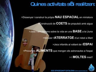Quines activitats s’hi realitzen: >Dissenyar i construir la pròpia  NAU ESPACIAL  en miniatura >Construcció de  COETS  de propulsió amb aigua >Jocs i simulacions sobre la vida en una  BASE  a la Lluna >Simular l‘ ATERRATGE  d'un robot a Mart >Jocs infantils al voltant de l’ ESPAI >Provar els  ALIMENTS  que mengen els astronautes a l'espai > I  MOLTES  mes!! 