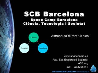 SCB Barcelona Space Camp Barcelona Ciència, Tecnologia i Societat www.spacecamp.es Ass. Est. Exploració Espacial A3E.org CIF - G63765242 Astronauta durant 10 dies Ciència Societat Tecnologia 