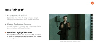 ● Early Feedback System
By spending time on the API design early, you can get
feedback from stakeholders before you ever write code.
● Clearer Design and Planning
With the end-users in mind, you have a clearer plan of what
you want to build, and iterate from there.
● Decouple Legacy Constraints
Especially for companies who already have APIs or systems
in place, starting something new can free you from “the way
we’ve always done it”.
It’s a “Mindset”
Image credit: tenor.com “free your mind”
 