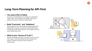 ● You need a Plan to follow
Your team, and preferably your company or organization,
needs a plan. This should be built, ideally, with various
people on the team. This plan is “governance”.
● Build “Contracts” and “Validators”
Every endpoint in your API should be well documented for
expectations of inputs and outputs, including data types.
This should include what kinds of errors to expect and how
you’ll handle those errors.
● What is your “Source of Truth”?
However you design your API, you need a “source of truth”
that is easy to find, searchable, well-documented, and
shared. It needs to be easy to find, and easy to
communicate.
Long-Term Planning for API-First
 