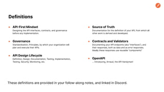 ● API-First Mindset
Designing the API interfaces, contracts, and governance
before any implementation.
● Governance
Standardization, Principles, by which your organization will
plan and execute their APIs.
● API Design Lifecycle
Definition, Design, Documentation, Testing, Implementation,
Testing, Security, Monitoring, etc.
Definitions
● Source of Truth
Documentation for the definition of your API, from which all
other work is derived and developed.
● Contracts and Validators
Documenting your API endpoints (aka “interfaces”), and
their responses, both as data and as error responses.
Ideally these responses use reusable “components”
● OpenAPI
… introducing, Arnaud, the API Handyman!
These definitions are provided in your follow-along notes, and linked in Discord.
 