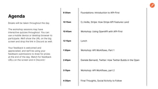 Agenda
Breaks will be taken throughout the day
The workshop sessions may have
interactive quizzes throughout. You can
use a mobile device or desktop browser to
participate. We’ll show the URL on the big
screen and drop the link in Discord as well.
Your feedback is welcomed and
appreciated, and we’ll be using your
feedback submissions to draw for prizes
at the end of the day. Watch for feedback
URLs on the screen and in Discord.!
9:30am Foundations: Introduction to API-First
10:15am CJ Avilla, Stripe: How Stripe API Features Land
10:45am Workshop: Using OpenAPI with API-First
12:15pm Lunch
1:30pm Workshop: API Workflows, Part 1
2:45pm Daniele Bernardi, Twitter: How Twitter Builds in the Open
3:15pm Workshop: API Workflows, part 2
4:30pm Final Thoughts, Social Activity to Follow
 