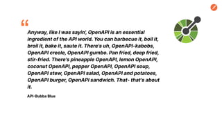 Anyway, like I was sayin', OpenAPI is an essential
ingredient of the API world. You can barbecue it, boil it,
broil it, bake it, saute it. There's uh, OpenAPI-kabobs,
OpenAPI creole, OpenAPI gumbo. Pan fried, deep fried,
stir-fried. There's pineapple OpenAPI, lemon OpenAPI,
coconut OpenAPI, pepper OpenAPI, OpenAPI soup,
OpenAPI stew, OpenAPI salad, OpenAPI and potatoes,
OpenAPI burger, OpenAPI sandwich. That- that's about
it.
API-Bubba Blue
“
 