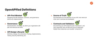 ● API-First Mindset
Designing the API interfaces, contracts, and governance
before any implementation.
● Governance
Standardization, Principles, by which your organization will
plan and execute their APIs.
● API Design Lifecycle
Definition, Design, Documentation, Testing, Implementation,
Testing, Security, Monitoring, etc.
OpenAPIfied Definitions
● Source of Truth
Documentation for the definition of your API, from which all
other work is derived and developed.
● Contracts and Validators
Documenting your API endpoints (aka “interfaces”), and
their responses, both as data and as error responses.
Ideally these responses use reusable “components”
 