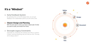 ● Early Feedback System
By spending time on the API design early, you can get
feedback from stakeholders before you ever write code.
● Clearer Design and Planning
With the end-users in mind, you have a clearer plan of what
you want to build, and iterate from there.
● Decouple Legacy Constraints
Especially for companies who already have APIs or systems
in place, starting something new can free you from “the way
we’ve always done it”.
It’s a “Mindset” Define
Design
Document
Test
 