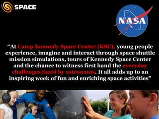 “At Camp Kennedy Space Center (KSC), young people experience, imagine and interact through space shuttle mission simulations, tours of Kennedy Space Center and the chance to witness first hand the everyday challenges faced by astronauts. It all adds up to an inspiring week of fun and enriching space activities”