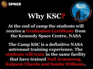 Why KSC?At the end of camp the students will receive a Graduation Certificate from the Kennedy Space Centre, NASAThe Camp KSC is a definitive NASA astronaut training experience. The students will train in the same facility that have trained Neil Armstrong, Kalpana Chawla and Sunita Williams.
