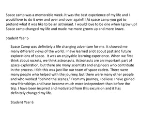 Space camp was a memorable week. It was the best experience of my life and I would love to do it over and over and over again!!! At space camp you got to pretend what it was like to be an astronaut. I would love to be one when I grow up! Space camp changed my life and made me more grown up and more brave. Student Year 5Space Camp was definitely a life changing adventure for me. It showed me many different views of the world. I have learned a lot about past and future explorations of space.  It was an enjoyable learning experience. When we first think about rockets, we think astronauts. Astronauts are an important part of space exploration, but there are many scientists and engineers who contribute in the process. I felt this was just like our team of space cadets. There were many people who helped with the journey, but there were many other people and who worked “behind the scenes.” From my journey, I believe I have gained new friendships and have become much more independent than before the trip. I have been inspired and motivated from this excursion and it has definitely changed my life. Student Year 6