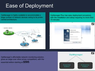 OpManager Plus has easy deployment procedure,
with the installation and setup requiring no more than
15 minutes.
OpManager is highly scalable to accommodate a
large number of network devices owing to its probe-
central architecture.
OpManager’s affordable network monitoring solution,
gives an edge over other pricey competitors, with the
essential edition starting at $595.
Ease of Deployment
 