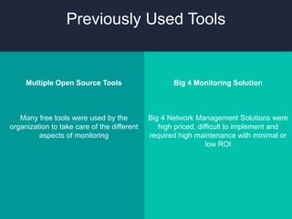 Multiple Open Source Tools
Many free tools were used by the
organization to take care of the different
aspects of monitoring
Big 4 Monitoring Solution
Big 4 Network Management Solutions were
high priced, difficult to implement and
required high maintenance with minimal or
low ROI
Previously Used Tools
 