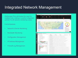 Integrated Network Management
OpManager Plus eliminates the need for
multiple tools, making it a perfect integrated
solution for all network monitoring needs.
It encompasses
• Network & Server Monitoring
• Bandwidth Monitoring
• Configuration Management
• IP Address Management
• Firewall Log Management
 