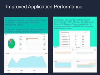 Improved Application Performance
OpManager Plus monitors critical network
parameters like CPU, Memory, Disk Utilization,
Errors and Discards, Packet Losses etc., to
ensure applications' availability that these are
available at all times.
An application may be non performing or prone
to slowness, due to network issues like
congestion & latency.
To aid this, OpManager Plus provides in-depth
visibility to identify network traffic patterns.
 
