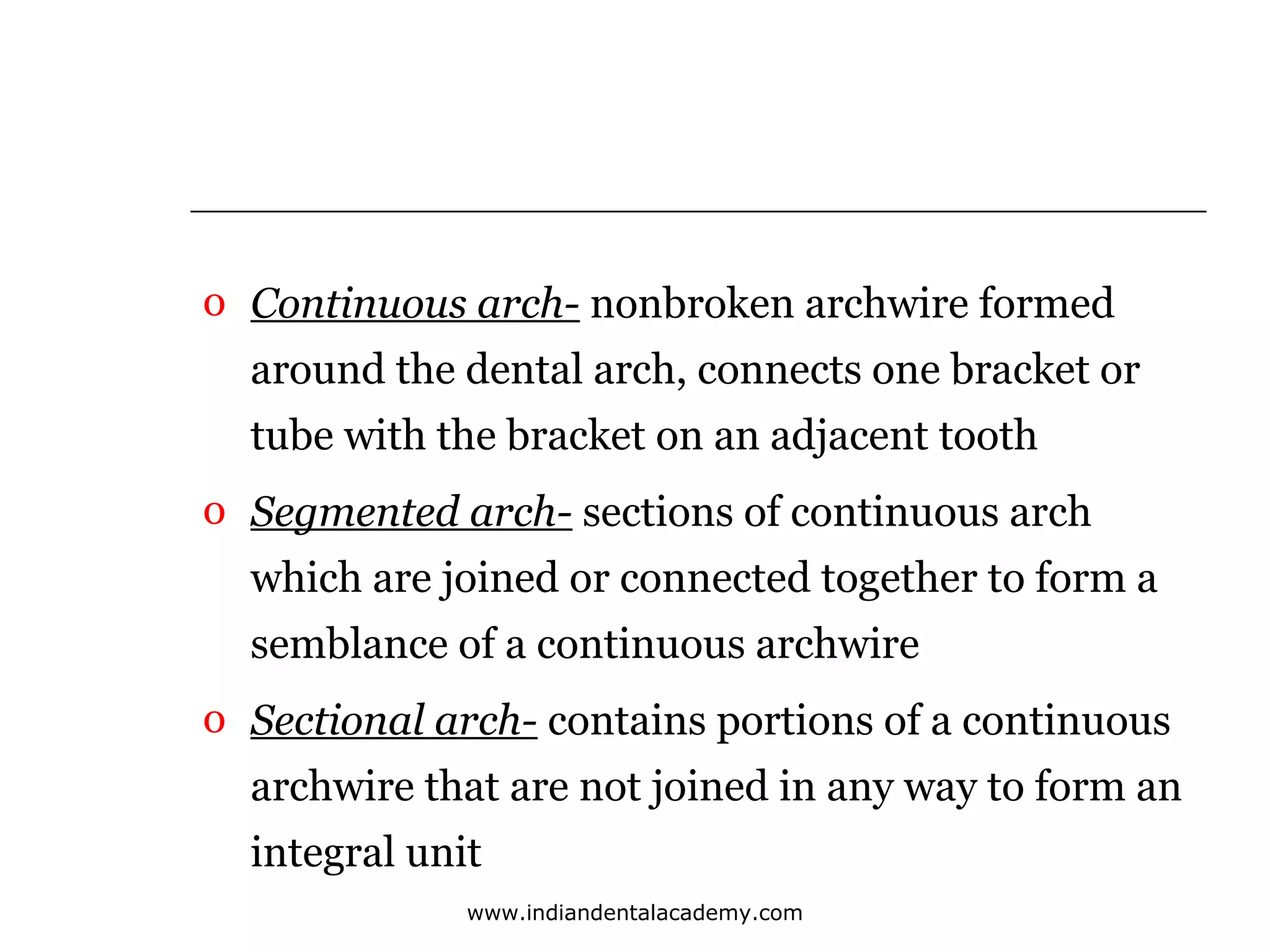 o Continuous arch- nonbroken archwire formed
around the dental arch, connects one bracket or
tube with the bracket on an adjacent tooth
o Segmented arch- sections of continuous arch
which are joined or connected together to form a
semblance of a continuous archwire
o Sectional arch- contains portions of a continuous
archwire that are not joined in any way to form an
integral unit
www.indiandentalacademy.com

 
