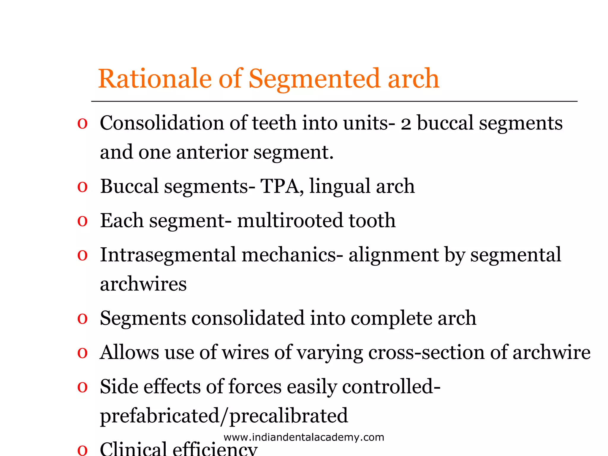 Rationale of Segmented arch
o Consolidation of teeth into units- 2 buccal segments
and one anterior segment.
o Buccal segments- TPA, lingual arch
o Each segment- multirooted tooth
o Intrasegmental mechanics- alignment by segmental
archwires
o Segments consolidated into complete arch
o Allows use of wires of varying cross-section of archwire
o Side effects of forces easily controlledprefabricated/precalibrated
o

www.indiandentalacademy.com

 