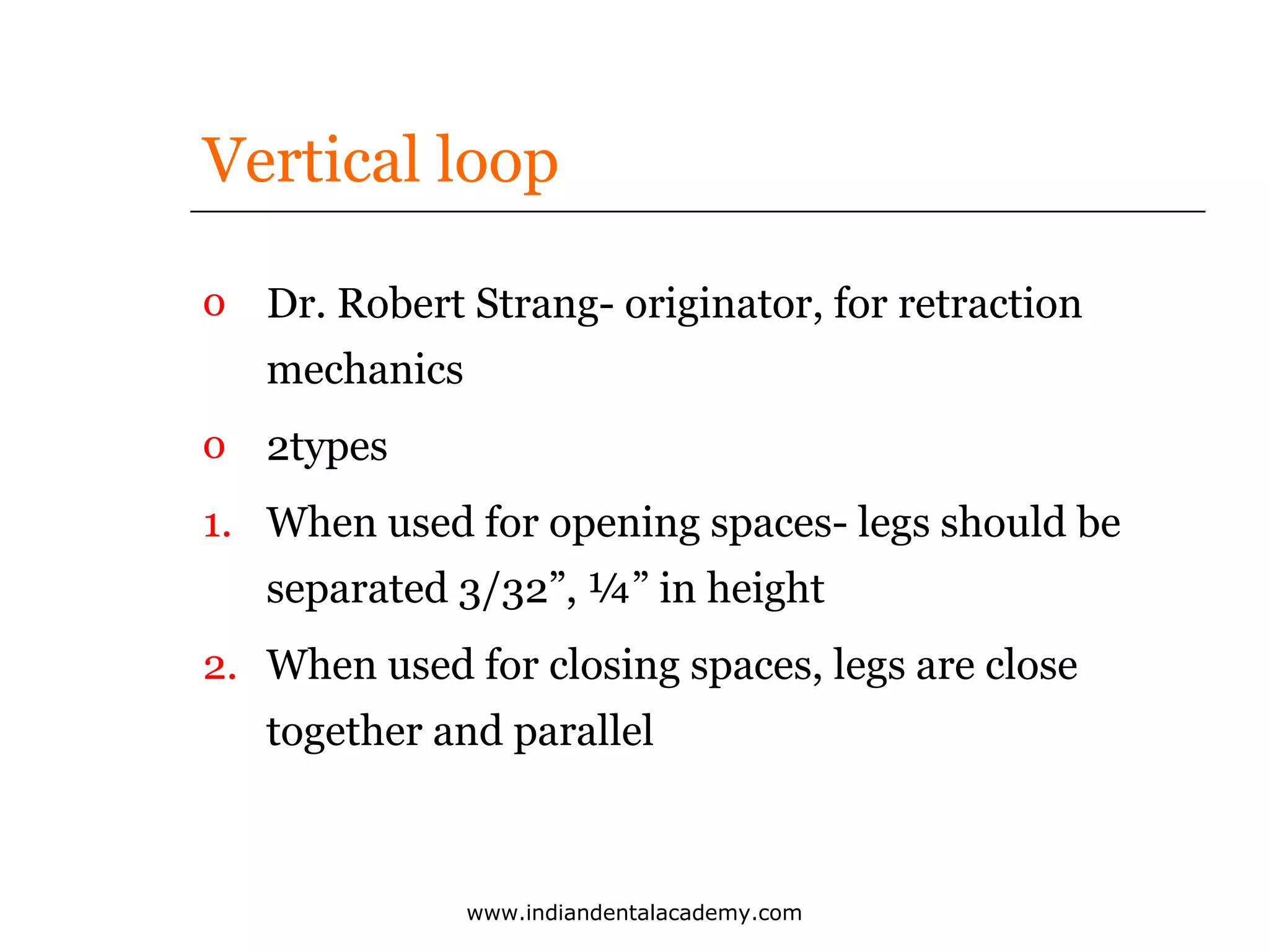 Vertical loop
o Dr. Robert Strang- originator, for retraction
mechanics
o 2types
1. When used for opening spaces- legs should be
separated 3/32”, ¼” in height
2. When used for closing spaces, legs are close
together and parallel

www.indiandentalacademy.com

 