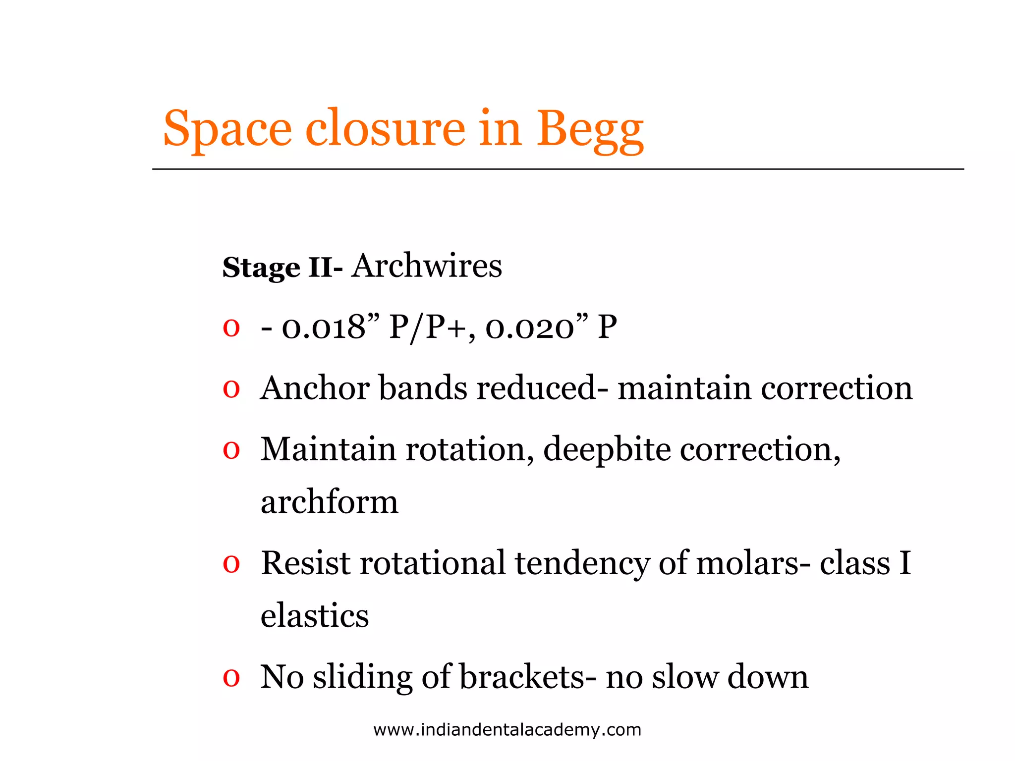Space closure in Begg
Stage II- Archwires

o - 0.018” P/P+, 0.020” P
o Anchor bands reduced- maintain correction
o Maintain rotation, deepbite correction,
archform
o Resist rotational tendency of molars- class I
elastics
o No sliding of brackets- no slow down
www.indiandentalacademy.com

 