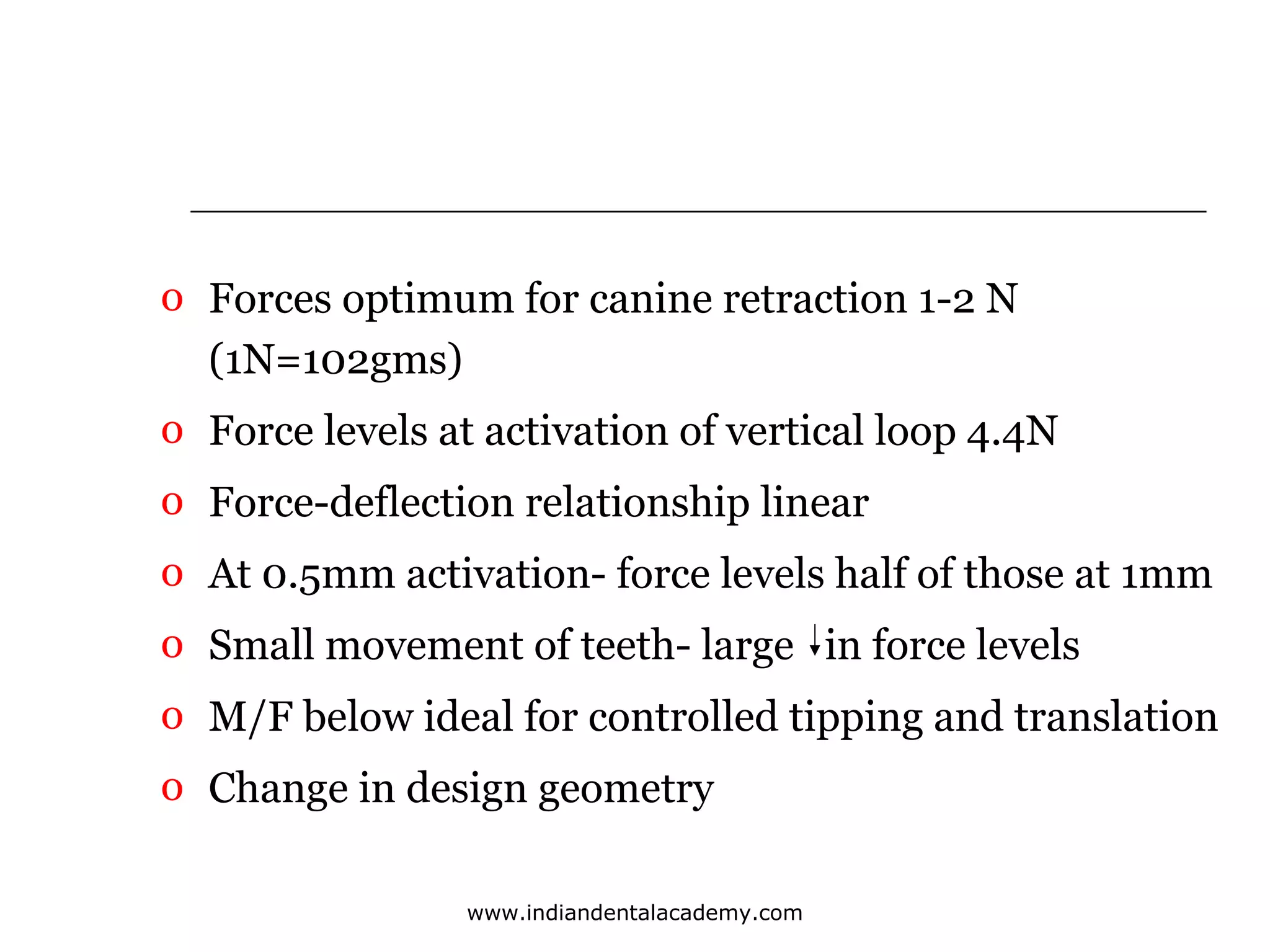 o Forces optimum for canine retraction 1-2 N
(1N=102gms)
o Force levels at activation of vertical loop 4.4N
o Force-deflection relationship linear
o At 0.5mm activation- force levels half of those at 1mm
o Small movement of teeth- large in force levels
o M/F below ideal for controlled tipping and translation
o Change in design geometry
www.indiandentalacademy.com

 