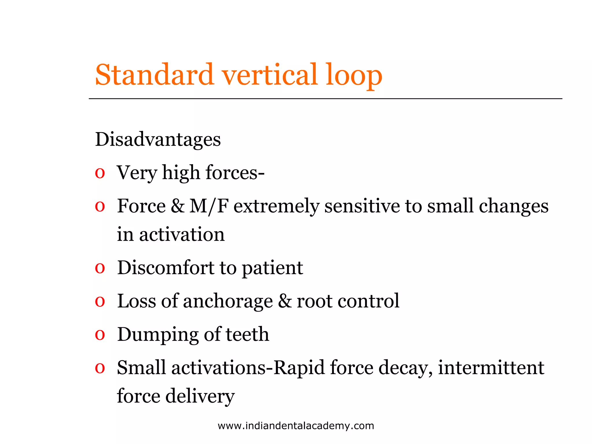 Standard vertical loop
Disadvantages
o Very high forceso Force & M/F extremely sensitive to small changes
in activation
o Discomfort to patient
o Loss of anchorage & root control
o Dumping of teeth
o Small activations-Rapid force decay, intermittent
force delivery
www.indiandentalacademy.com

 
