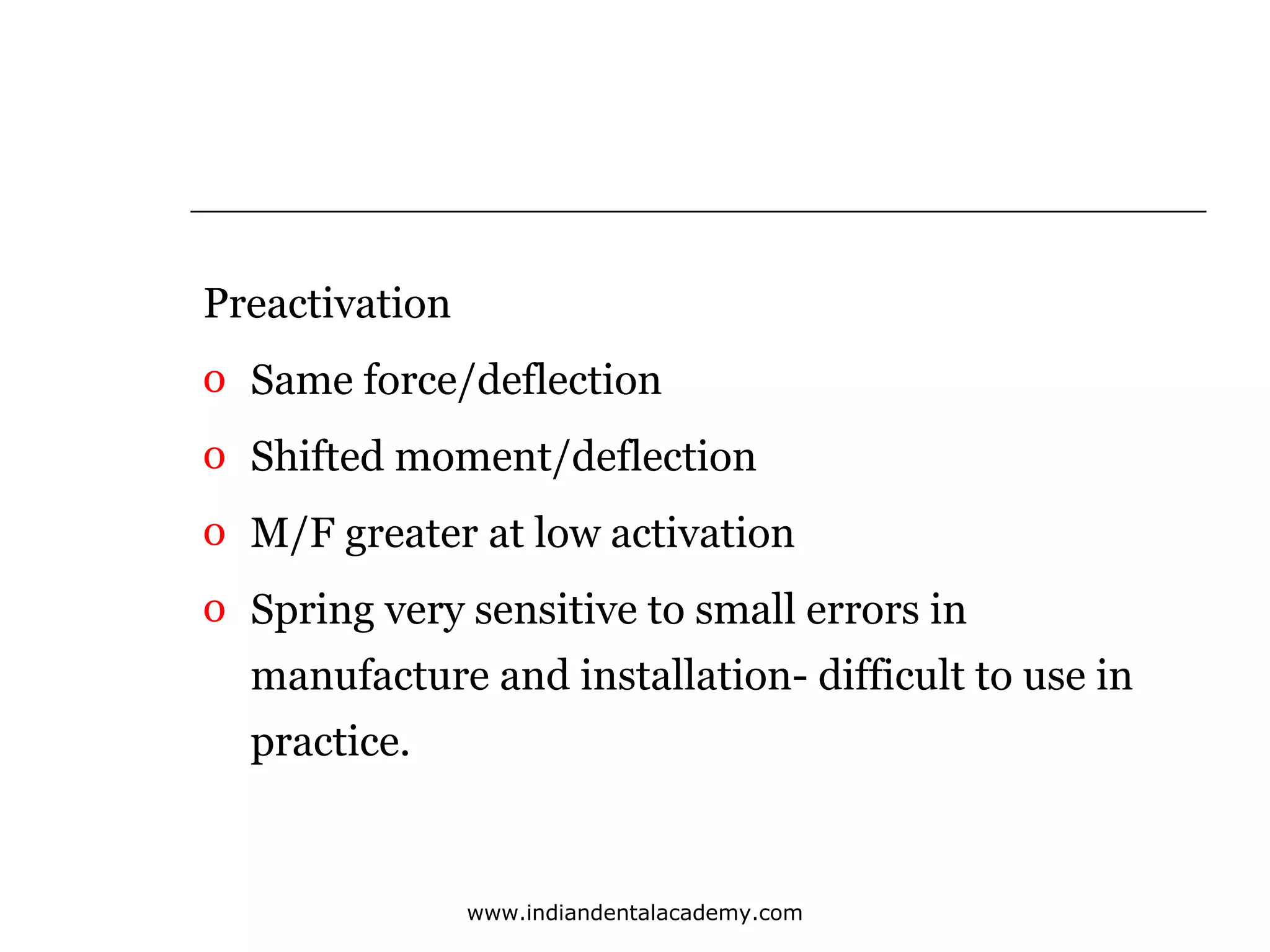 Preactivation
o Same force/deflection
o Shifted moment/deflection
o M/F greater at low activation
o Spring very sensitive to small errors in
manufacture and installation- difficult to use in
practice.

www.indiandentalacademy.com

 