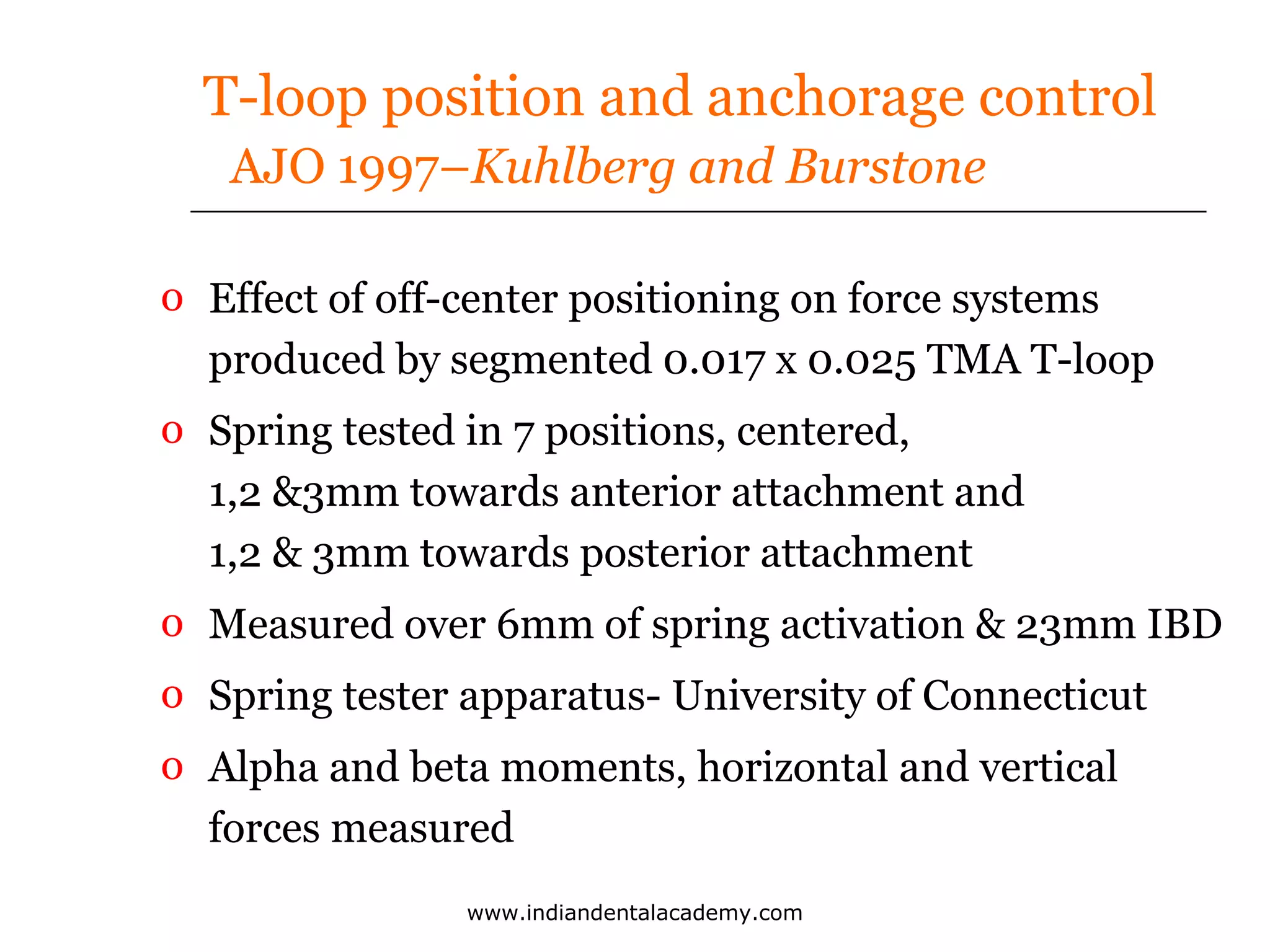 T-loop position and anchorage control
AJO 1997–Kuhlberg and Burstone
o Effect of off-center positioning on force systems
produced by segmented 0.017 x 0.025 TMA T-loop
o Spring tested in 7 positions, centered,
1,2 &3mm towards anterior attachment and
1,2 & 3mm towards posterior attachment
o Measured over 6mm of spring activation & 23mm IBD
o Spring tester apparatus- University of Connecticut
o Alpha and beta moments, horizontal and vertical
forces measured
www.indiandentalacademy.com

 