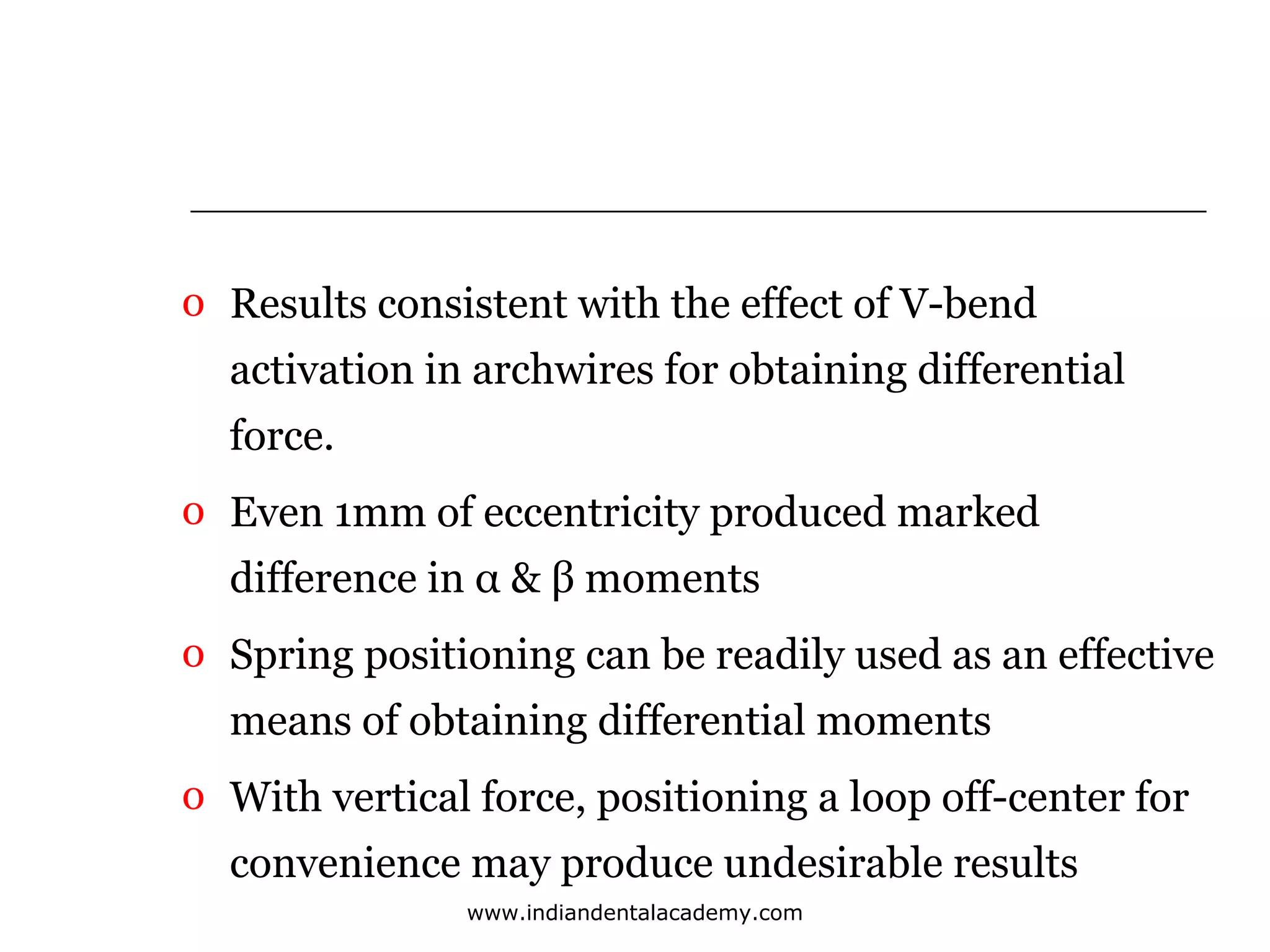 o Results consistent with the effect of V-bend
activation in archwires for obtaining differential
force.
o Even 1mm of eccentricity produced marked
difference in α & β moments
o Spring positioning can be readily used as an effective
means of obtaining differential moments
o With vertical force, positioning a loop off-center for
convenience may produce undesirable results
www.indiandentalacademy.com

 