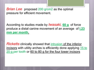 Brian Lee proposed 200 g/cm2 as the optimal
pressure for efficient movement.
According to studies made by Iwasaki, 60 g of force
produce a distal canine movement of an average of l.23
mm per month.
Ricketts clinically showed that intrusion of the inferior
incisors with utility arches is efficiently done applying 15 to
20 g per tooth or 60 to 80 g for the four lower incisors
 