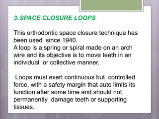 3.SPACE CLOSURE LOOPS
This orthodontic space closure technique has
been used since 1940.
A loop is a spring or spiral made on an arch
wire and its objective is to move teeth in an
individual or collective manner.
Loops must exert continuous but controlled
force, with a safety margin that auto limits its
function after some time and should not
permanently damage teeth or supporting
tissues.
 