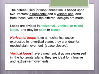 The criteria used for loop fabrication is based upon
two vectors: a horizontal and a vertical one, and
from these vectors the different designs are made.
Loops are divided in horizontaL, vertical, or mixed
loops, and may be open or closed.
Horizontal loops have a mechanical action
expressed in a vertical plane, they are ideal for
mesiodistal movement (space closure).
Vertical loops have a mechanical action expressed
in the horizontal plane, they are ideal for intrusive
and extrusive movements.
 