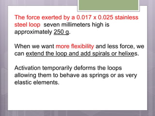 The force exerted by a 0.017 x 0.025 stainless
steel loop seven millimeters high is
approximately 250 g.
When we want more flexibility and less force, we
can extend the loop and add spirals or helixes.
Activation temporarily deforms the loops
allowing them to behave as springs or as very
elastic elements.
 