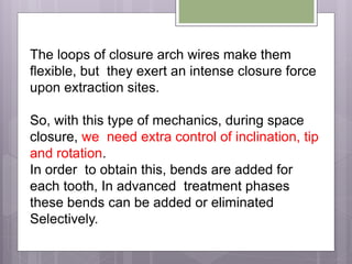 The loops of closure arch wires make them
flexible, but they exert an intense closure force
upon extraction sites.
So, with this type of mechanics, during space
closure, we need extra control of inclination, tip
and rotation.
In order to obtain this, bends are added for
each tooth, In advanced treatment phases
these bends can be added or eliminated
Selectively.
 