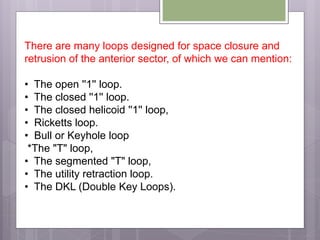 There are many loops designed for space closure and
retrusion of the anterior sector, of which we can mention:
• The open ''1'' loop.
• The closed ''1'' loop.
• The closed helicoid ''1'' loop,
• Ricketts loop.
• Bull or Keyhole loop
*The "T" loop,
• The segmented "T" loop,
• The utility retraction loop.
• The DKL (Double Key Loops).
 