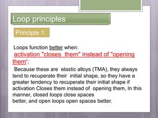 Loop principles
Principle 1.
Loops function better when:
activation "closes them" instead of "opening
them':
Because these are elastic alloys (TMA), they always
tend to recuperate their initial shape, so they have a
greater tendency to recuperate their initial shape if
activation Closes them instead of opening them, In this
manner, closed loops close spaces
better, and open loops open spaces better.
 