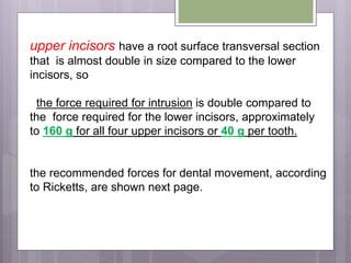 upper incisors have a root surface transversal section
that is almost double in size compared to the lower
incisors, so
the force required for intrusion is double compared to
the force required for the lower incisors, approximately
to 160 g for all four upper incisors or 40 g per tooth.
the recommended forces for dental movement, according
to Ricketts, are shown next page.
 