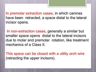 In premolar extraction cases, in which canines
have been retracted, a space distal to the lateral
incisor opens.
In non-extraction cases, generally a similar but
smaller space opens distal to the lateral incisors
due to molar and premolar rotation, like treatment
mechanics of a Class II.
This space can be closed with a utility arch wire
(retracting the upper incisors).
 