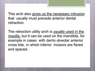 This arch also gives us the necessary intrusion
that usually must precede anterior dental
retraction.
The retraction utility arch is usually used in the
maxilla, but it can be used on the mandible, for
example in cases with dento alveolar anterior
cross bite, in which inferior incisors are flared
and spaced.
 