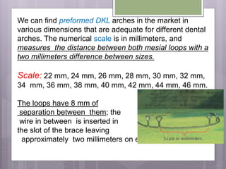 We can find preformed DKL arches in the market in
various dimensions that are adequate for different dental
arches. The numerical scale is in millimeters, and
measures the distance between both mesial loops with a
two millimeters difference between sizes.
Scale: 22 mm, 24 mm, 26 mm, 28 mm, 30 mm, 32 mm,
34 mm, 36 mm, 38 mm, 40 mm, 42 mm, 44 mm, 46 mm.
The loops have 8 mm of
separation between them; the
wire in between is inserted in
the slot of the brace leaving
approximately two millimeters on each side of the brace.
 